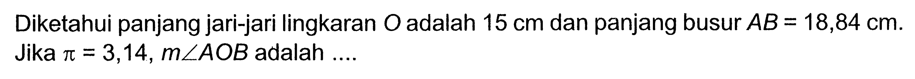 Diketahui panjang jari-jari lingkaran O adalah 15 cm dan panjang busur AB=18,84 cm. Jika pi=3,14, m sudut AOB adalah....