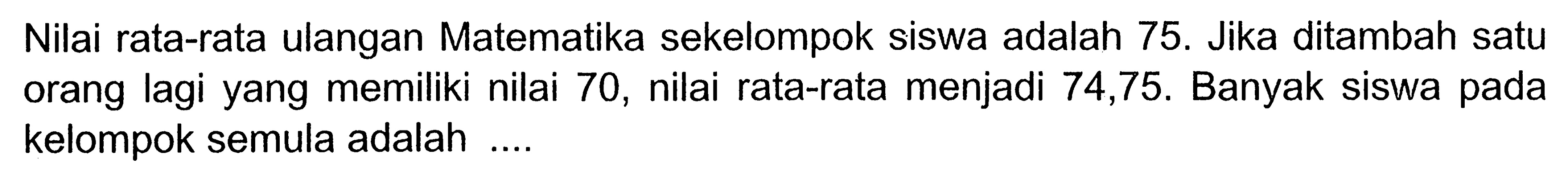 Nilai rata-rata ulangan Matematika sekelompok siswa adalah 75 . Jika ditambah satu orang lagi yang memiliki nilai 70 , nilai rata-rata menjadi 74,75 . Banyak siswa pada kelompok semula adalah ...