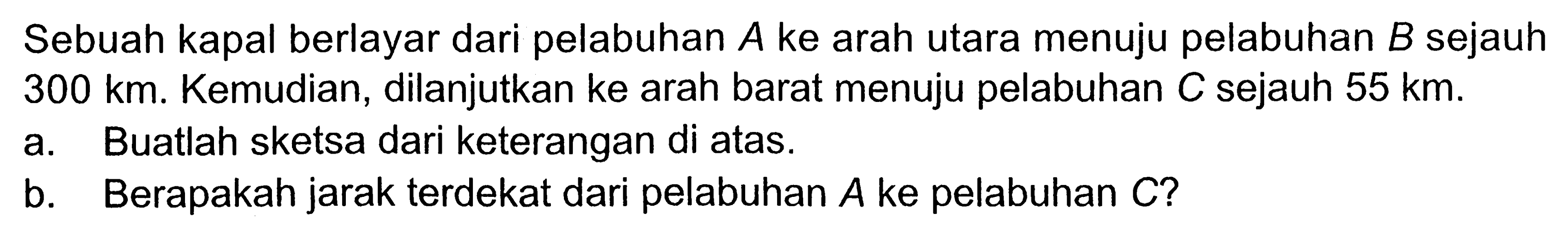 Sebuah kapal berlayar dari pelabuhan A ke arah utara menuju pelabuhan B sejauh 300 km. Kemudian, dilanjutkan ke arah barat menuju pelabuhan C sejauh 55 km. a. Buatlah sketsa dari keterangan di atas.b. Berapakah jarak terdekat dari pelabuhan A ke pelabuhan C ?