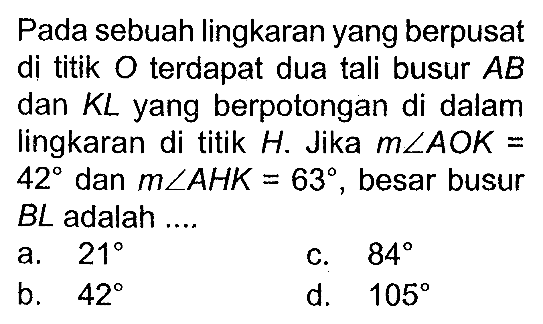 Pada sebuah lingkaran yang berpusat di titik O terdapat dua tali busur AB dan KL yang berpotongan di dalam lingkaran di titik H. Jika m sudut AOK=42 dan m sudut AHK=63, besar busur BL adalah .... 