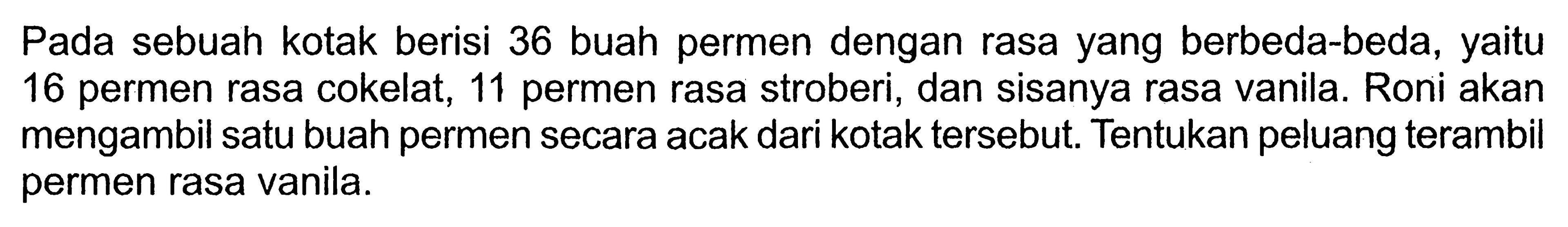 Pada sebuah kotak berisi 36 buah permen dengan rasa yang berbeda-beda, yaitu 16 permen rasa cokelat, 11 permen rasa stroberi, dan sisanya rasa vanila. Roni akan mengambil satu buah permen secara acak dari kotak tersebut. Tentukan peluang terambil permen rasa vanila.