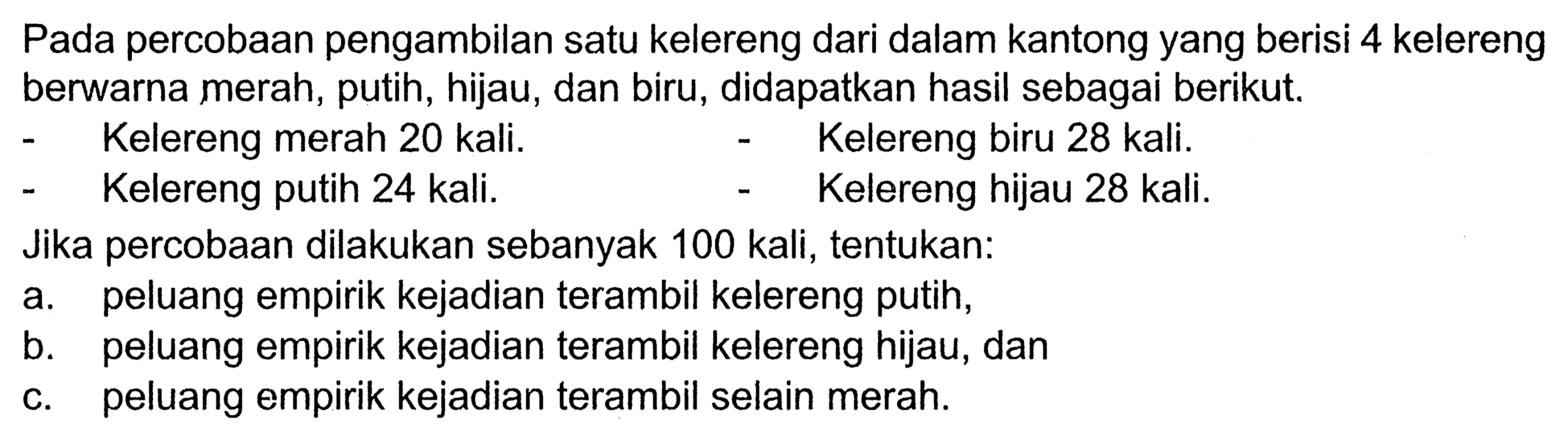 Pada percobaan pengambilan satu kelereng dari dalam kantong yang berisi 4 kelereng berwarna merah, putih, hijau, dan biru, didapatkan hasil sebagai berikut.- Kelereng merah 20 kali.- Kelereng biru 28 kali.- Kelereng putih 24 kali.- Kelereng hijau 28 kali.Jika percobaan dilakukan sebanyak 100 kali, tentukan: a. peluang empirik kejadian terambil kelereng putih, b. peluang empirik kejadian terambil kelereng hijau, dan c. peluang empirik kejadian terambil selain merah. 