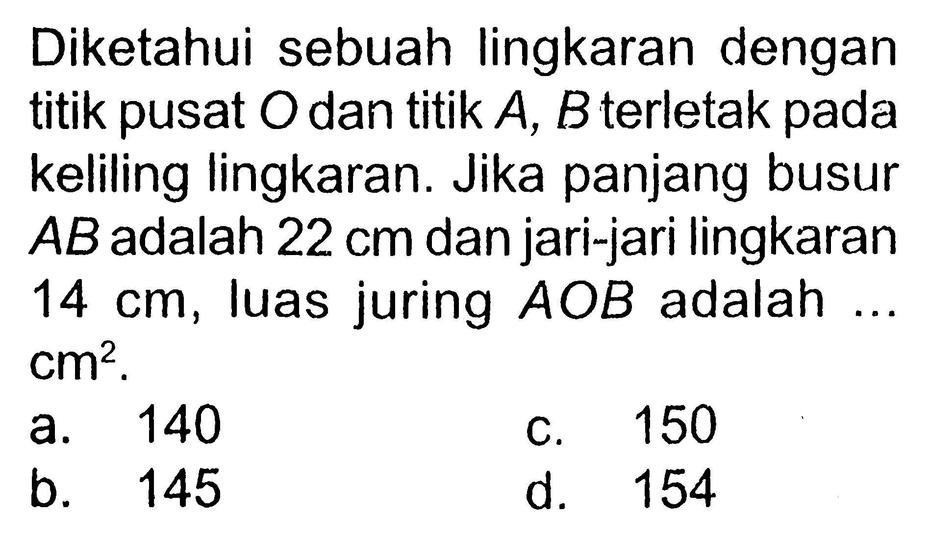 Diketahui sebuah lingkaran dengan titik pusat O dan titik A, B terletak pada keliling lingkaran. Jika panjang busur AB  adalah 22 cm dan jari-jari lingkaran 14 cm, luas juring AOB adalah...cm^2. a. 140C. 150b. 145d. 154