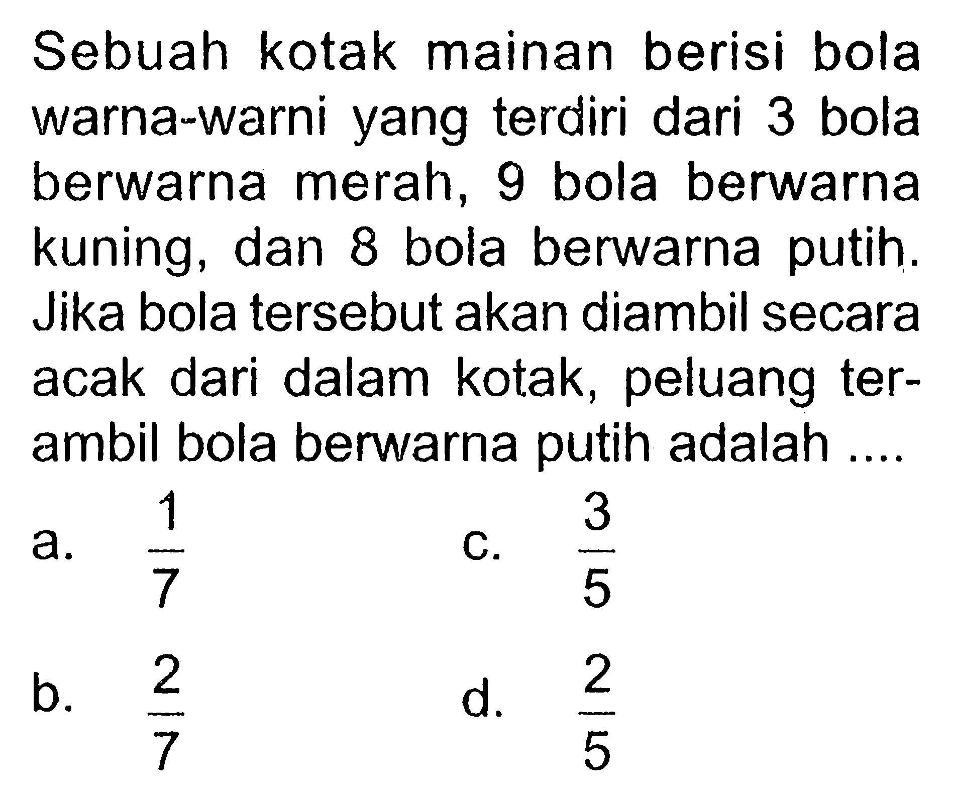 Sebuah kotak mainan berisi bola warna-warni yang terdiri dari 3 bola berwarna merah, 9 bola berwarna kuning, dan 8 bola berwarna putih. Jika bola tersebut akan diambil secara acak dari dalam kotak, peluang terambil bola berwarna putih adalah ....