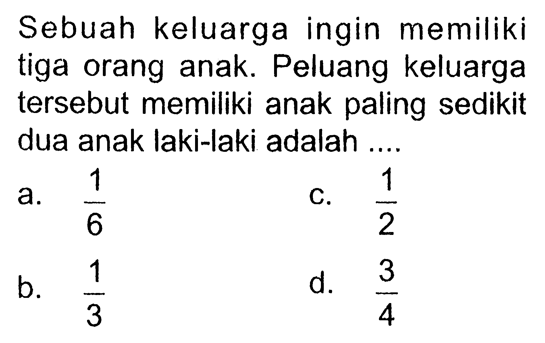 Sebuah keluarga ingin memiliki tiga orang anak. Peluang keluarga tersebut memiliki anak paling sedikit dua anak laki-laki adalah ....a.  1/6 C.  1/2 b.  1/3 d.  3/4 