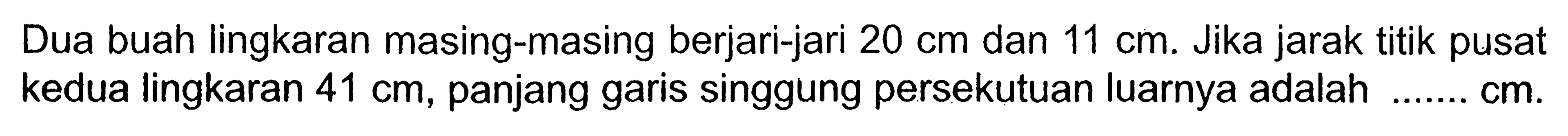 Dua buah lingkaran masing-masing berjari-jari 20 cm dan 11 cm. Jika jarak titik pusat kedua lingkaran 41 cm, panjang garis singgung persekutuan luarnya adalah