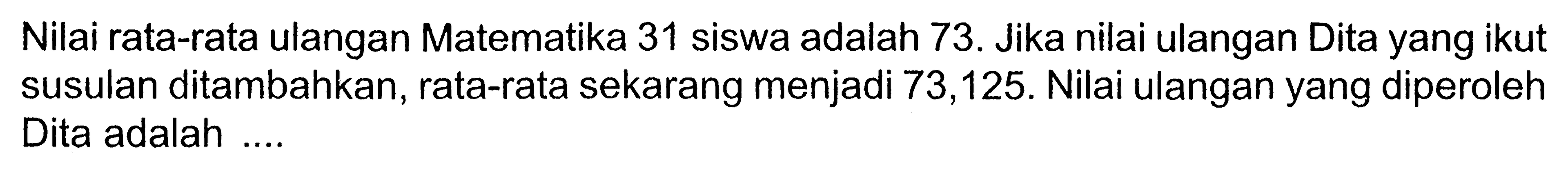 Nilai rata-rata ulangan Matematika 31 siswa adalah 73. Jika nilai ulangan Dita yang ikut susulan ditambahkan, rata-rata sekarang menjadi 73,125 . Nilai ulangan yang diperoleh Dita adalah ....