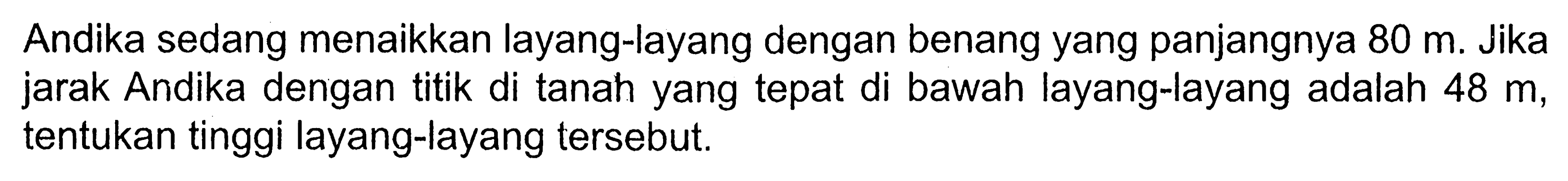 Andika sedang menaikkan layang-layang dengan benang yang panjangnya 80 m. Jika jarak Andika dengan titik di tanah yang tepat di bawah layang-layang adalah 48 m, tentukan tinggi layang-layang tersebut.