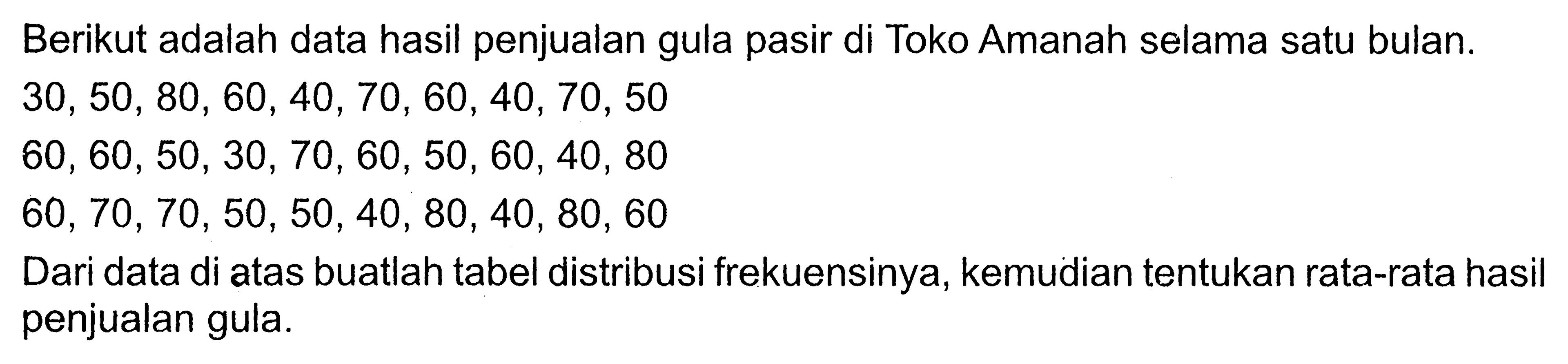 Berikut adalah data hasil penjualan gula pasir di Toko Amanah selama satu bulan.30,50,80,60,40,70,60,40,70,50 60,60,50,30,70,60,50,60,40,80 60,70,70,50,50,40,80,40,80,60 Dari data di atas buatlah tabel distribusi frekuensinya, kemudian tentukan rata-rata hasil penjualan gula.