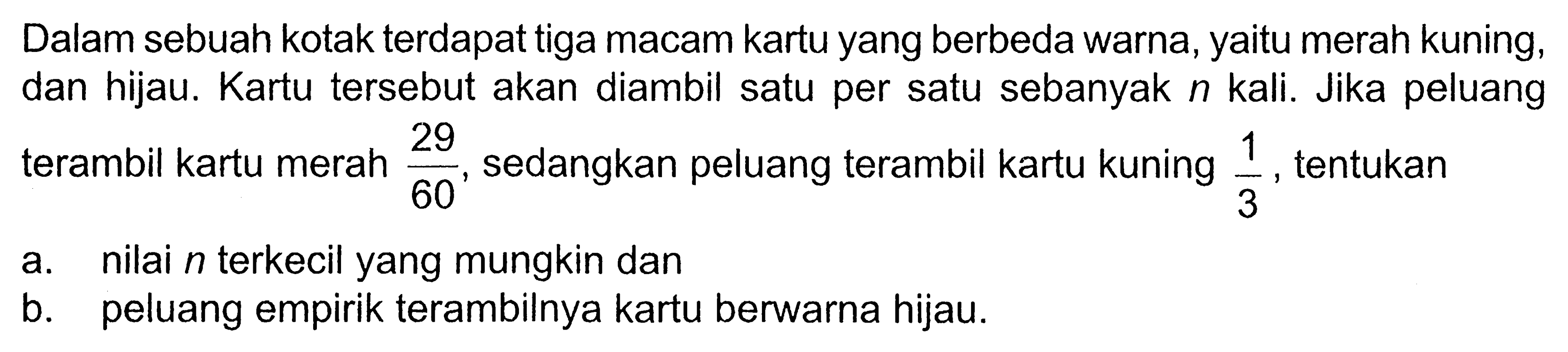 Dalam sebuah kotak terdapat tiga macam kartu yang berbeda warna, yaitu merah kuning, dan hijau. Kartu tersebut akan diambil satu per satu sebanyak n kali. Jika peluang terambil kartu merah 29/60, sedangkan peluang terambil kartu kuning 1/3, tentukan a. nilai n terkecil yang mungkin dan b. peluang empirik terambilnya kartu berwarna hijau.