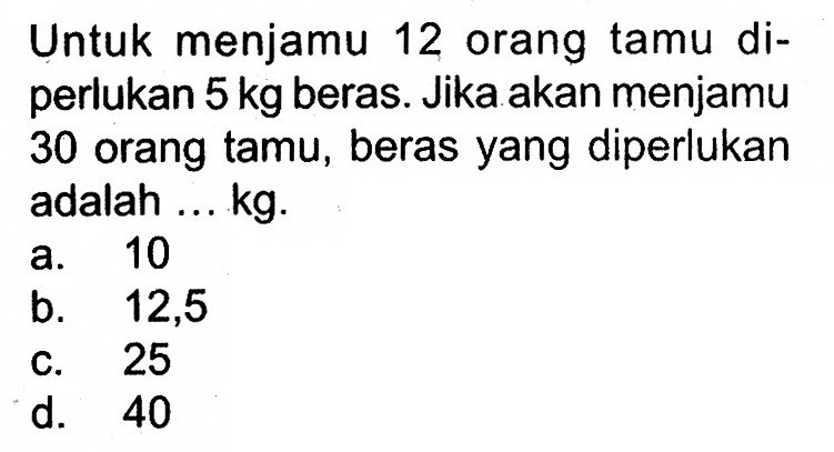 Untuk menjamu 12 orang tamu diperlukan 5 kg beras. Jika akan menjamu 30 orang tamu, beras yang diperlukan adalah ... kg.