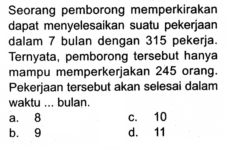 Seorang pemborong memperkirakan dapat menyelesaikan suatu pekerjaan dalam 7 bulan dengan 315 pekerja. Ternyata, pemborong tersebut hanya mampu memperkerjakan 245 orang. Pekerjaan tersebut akan selesai dalam waktu ... bulan.