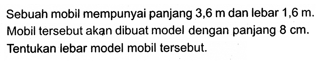 Sebuah mobil mempunyai panjang 3,6 m dan lebar 1,6 m. Mobil tersebut akan dibuat model dengan panjang 8 cm. Tentukan lebar model mobil tersebut. 