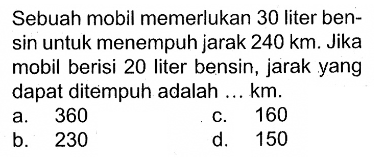 Sebuah mobil memerlukan 30 liter bensin untuk menempuh jarak 240 km. Jika mobil berisi 20 liter bensin, jarak yang dapat ditempuh adalah ... km.a. 360c. 160b. 230d. 150