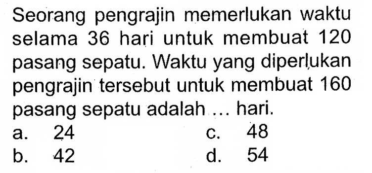 Seorang pengrajin memerlukan waktu selama 36 hari untuk membuat 120 pasang sepatu. Waktuyang diperlukan pengrajin tersebut untuk membuat 160 pasang sepatu adalah ... hari.