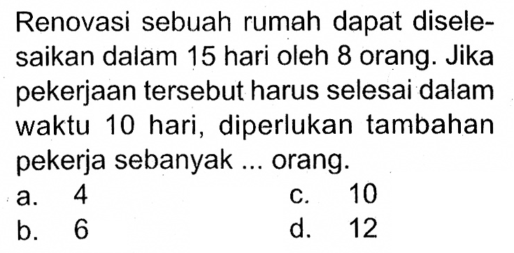 Renovasi sebuah rumah dapat diselesaikan dalam 15 hari oleh 8 orang. Jika pekerjaan tersebut harus selesai dalam waktu 10 hari, diperlukan tambahan pekerja sebanyak ... orang.