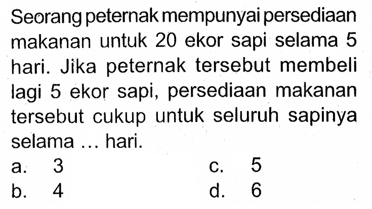 Seorang peternak mempunyai persediaan makanan untuk 20 ekor sapi selama 5 hari. Jika peternak tersebut membeli lagi 5 ekor sapi, persediaan makanan tersebut cukup untuk seluruh sapinya selama ... hari.