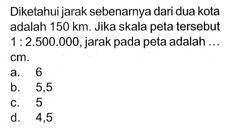 Diketahui jarak sebenarnya dari dua kota adalah  150 km . Jika skala peta tersebut  1: 2.500.000 , jarak pada peta adalah ...  cm .