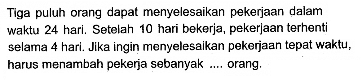 Tiga puluh orang dapat menyelesaikan pekerjaan dalam waktu 24 hari. Setelah 10 hari bekerja, pekerjaan terhenti selama 4 hari. Jika ingin menyelesaikan pekerjaan tepat waktu, harus menambah pekerja sebanyak .... orang.