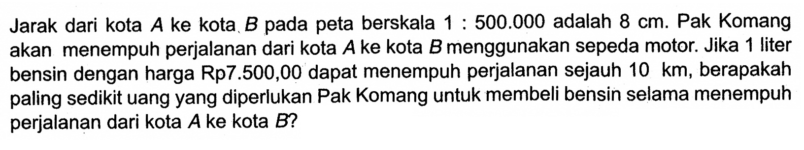 Jarak dari kota A ke kota B pada peta berskala 1:500.000 adalah 8 cm. Pak Komang akan menempuh perjalanan dari kota A ke kota B menggunakan sepeda motor. Jika 1 liter bensin dengan harga Rp7.500,00 dapat menempuh perjalanan sejauh 10 km, berapakah paling sedikit uang yang diperlukan Pak Komang untuk membeli bensin selama menempuh perjalanan dari kota A ke kota B?