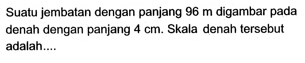 Suatu jembatan dengan panjang 96 m digambar pada denah dengan panjang 4 cm. Skala denah tersebut adalah....