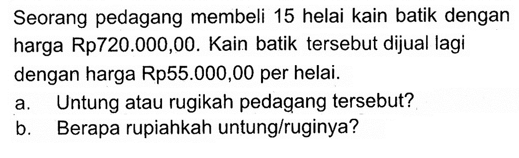 Seorang pedagang membeli 15 helai kain batik dengan harga  Rp 720.000,00. Kain batik tersebut dijual lagi dengan harga Rp55.000,00 per helai. a. Untung atau rugikah pedagang tersebut? b. Berapa rupiahkah untung/ruginya?