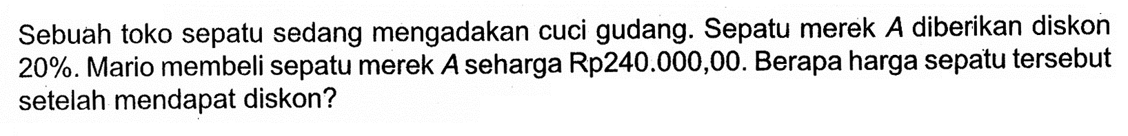 Sebuah toko sepatu sedang mengadakan cuci gudang. Sepatu merek A diberikan diskon 20%. Mario membeli sepatu merek A seharga Rp240.000,00. Berapa harga sepatu tersebut setelah mendapat diskon?