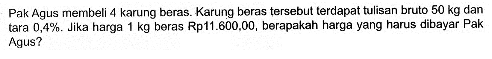 Pak Agus membeli 4 karung beras. Karung beras tersebut terdapat tulisan bruto  50 kg  dan tara  0,4% . Jika harga  1 kg  beras  Rp 11.600,00 , berapakah harga yang harus dibayar Pak Agus?