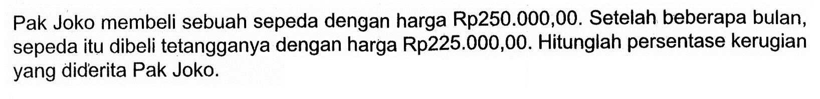 Pak Joko membeli sebuah sepeda dengan harga Rp250.000,00. Setelah beberapa bulan, sepeda itu dibeli tetangganya dengan harga Rp225.000,00. Hitunglah persentase kerugian yang diderita Pak Joko.