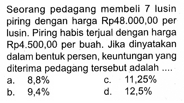 Seorang pedagang membeli 7 lusin piring dengan harga Rp48.000,00 per Iusin. Piring habis terjual dengan harga Rp4.500,00 per buah. Jika dinyatakan dalam bentuk persen, keuntungan yang diterima pedagang tersebut adalah ....