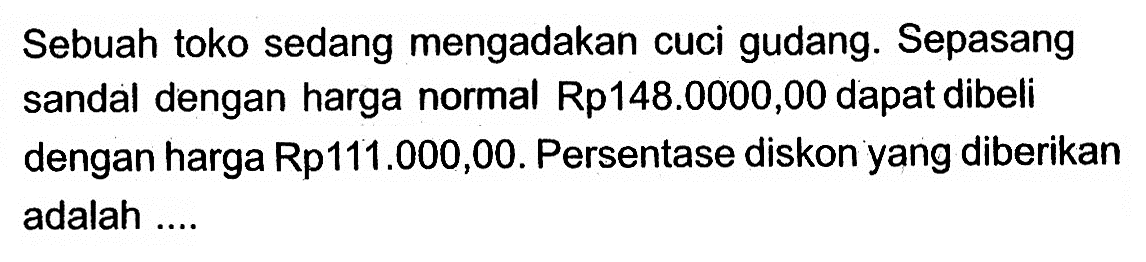 Sebuah toko sedang mengadakan cuci gudang. Sepasang sandal dengan harga normal Rp148.000,00 dapat dibeli dengan harga Rp111.000,00. Persentase diskon yang diberikan adalah ....