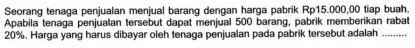 Seorang tenaga penjualan menjual barang dengan harga pabrik Rp15.000,00 tiap buah. Apabila tenaga penjualan tersebut dapat menjual 500 barang, pabrik memberikan rabat  20% . Harga yang harus dibayar oleh tenaga penjualan pada pabrik tersebut adalah