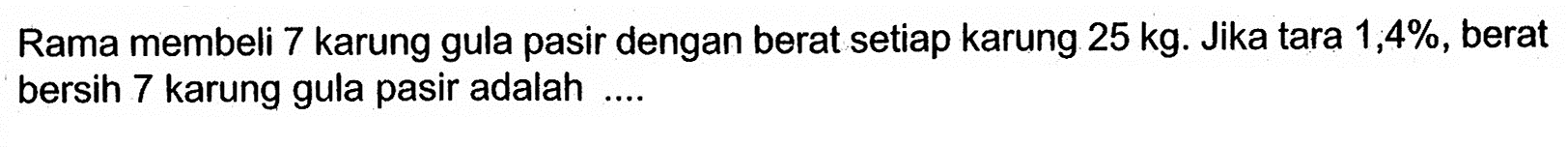 Rama membeli 7 karung gula pasir dengan berat setiap karung 25 kg. Jika tara 1,4% , berat bersih 7 karung gula pasir adalah ....