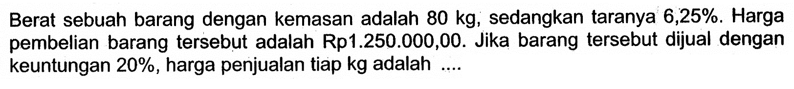 Berat sebuah barang dengan kemasan adalah 80kg, sedangkan taranya 6,25%. Harga pembelian barang tersebut adalah Rp1.250.000,00. Jika barang tersebut dijual dengan keuntungan 20%, harga penjualan tiap kg adalah....