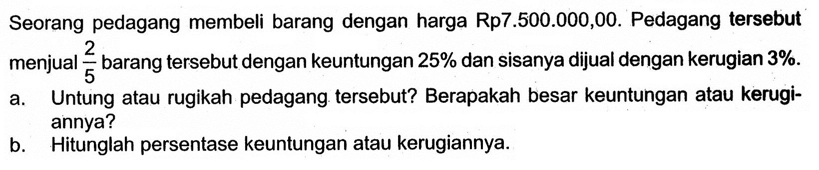 Seorang pedagang membeli barang dengan harga Rp.7.500.000,00. Pedagang tersebut menjual 2/5 barang tersebut dengan keuntungan 25 % dan sisanya dijual dengan kerugian 3%. a. Untung atau rugikah pedagang tersebut? Berapakah besar keuntungan atau kerugiannya? b. Hitunglah persentase keuntungan atau kerugiannya.