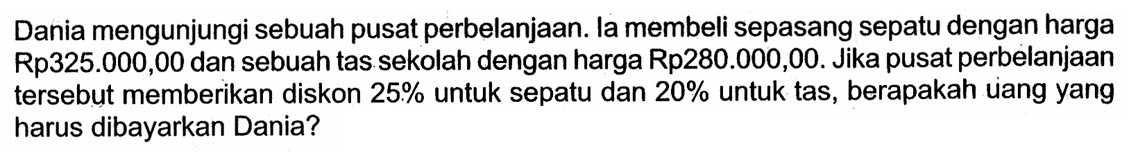 Dania mengunjungi sebuah pusat perbelanjaan. la membeli sepasang sepatu dengan harga Rp325.000,00 dan sebuah tas sekolah dengan harga Rp280.000,00. Jika pusat perbelanjaan tersebut memberikan diskon 25% untuk sepatu dan  20% untuk tas, berapakah uang yang harus dibayarkan Dania?