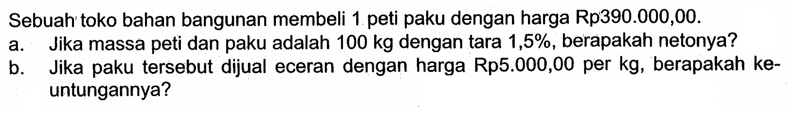 Sebuah toko bahan bangunan membeli 1 peti paku dengan harga Rp390.000,00.a. Jika massa peti dan paku adalah 100 kg dengan tara 1,5 %, berapakah netonya?b. Jika paku tersebut dijual eceran dengan harga Rp5.000,00 per kg, berapakah keuntungannya?