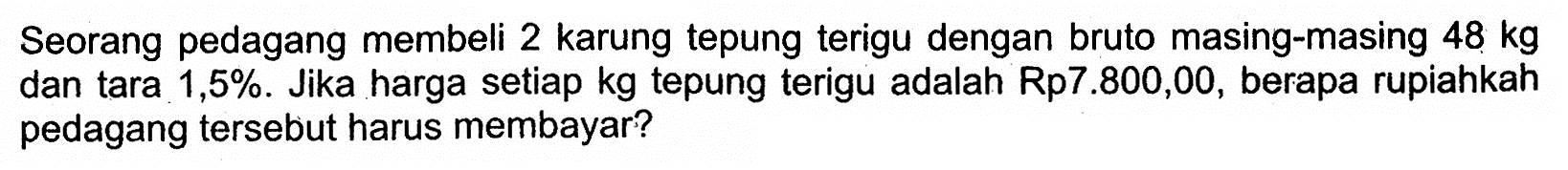 Seorang pedagang membeli 2 karung tepung terigu dengan bruto masing-masing 48 kg dan tara 1,5%. Jika harga setiap kg tepung terigu adalah Rp7.800,00, berapa rupiahkah pedagang tersebut harus membayar?