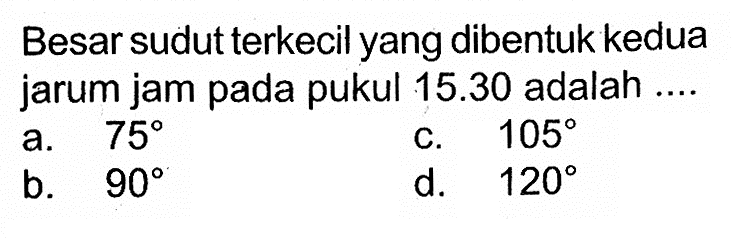 Besar sudut terkecil yang dibentuk kedua jarum jam pada pukul  15.30  adalah ....a.  75 C.  105 b.  90 d.  120 