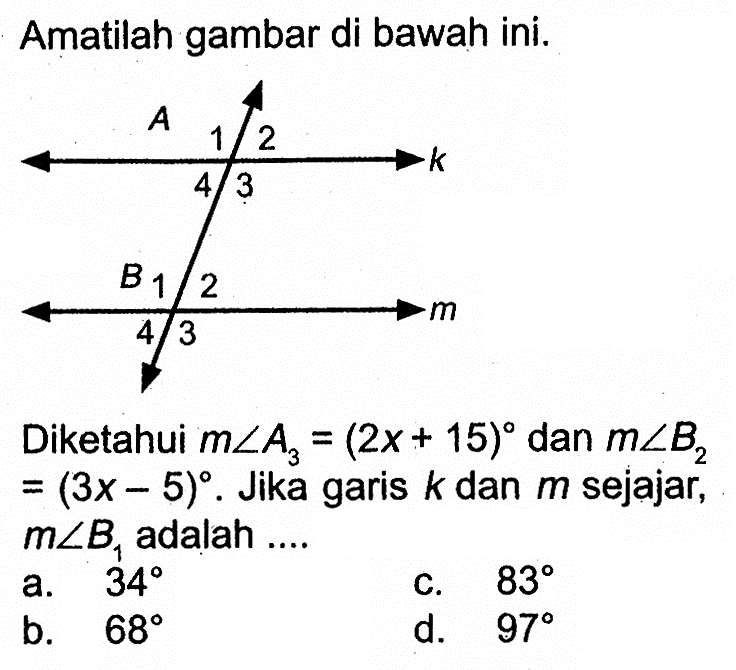 Amatilah gambar di bawah ini. A 1 2 k 4 3 B 1 2 m 4 3. Diketahui  msudut A3=(2x+15)  dan  msudut B2=(3x-5).  Jika garis  k  dan  m  sejajar,  msudut B1  adalah  ...