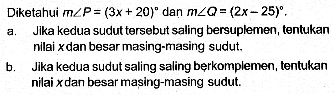 Diketahui m sudut P=(3x+20) dan m sudut Q=(2x-25). a. Jika kedua sudut tersebut saling bersuplemen, tentukan nilai x dan besar masing-masing sudut. b. Jika kedua sudut saling berkomplemen, tentukan nilai x dan besar masing-masing sudut.