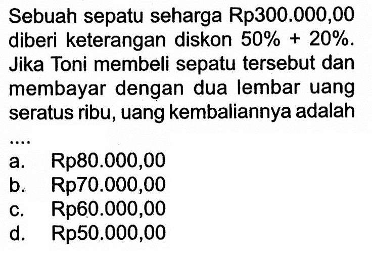 Sebuah sepatu seharga Rp300.000,00 diberi keterangan diskon 50%+20%. Jika Toni membeli sepatu tersebut dan membayar dengan dua lembar uang seratus ribu, uang kembaliannya adalah ....