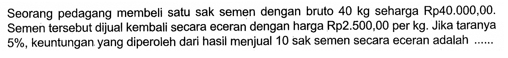 Seorang pedagang membeli satu sak semen dengan bruto 40 kg seharga Rp40.000,00. Semen tersebut dijual kembali secara eceran dengan harga Rp2.500,00 per kg. Jika taranya 5%, keuntungan yang diperoleh dari hasil menjual 10 sak semen secara eceran adalah .....