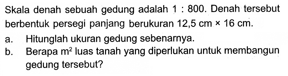 Skala denah sebuah gedung adalah 1:800. Denah tersebut berbentuk persegi panjang berukuran 12,5 cmx16 cm. a. Hitunglah ukuran gedung sebenarnya. b. Berapa m^2 luas tanah yang diperlukan untuk membangun gedung tersebut?