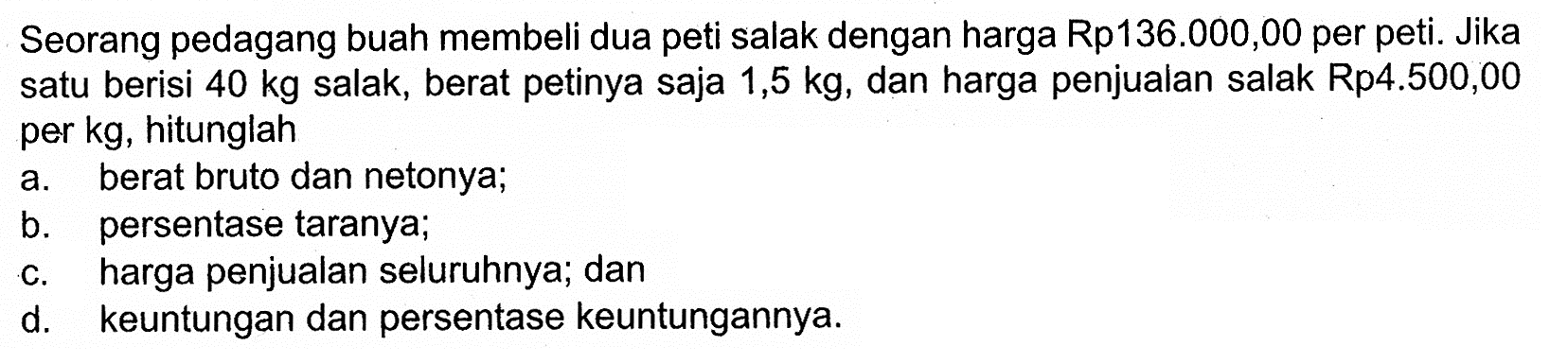 Seorang pedagang buah membeli dua peti salak dengan harga Rp136.000,00 per peti. Jika satu berisi 40 kg salak, berat petinya saja 1,5 kg, dan harga penjualan salak Rp4.500,00 per kg, hitunglah a. berat bruto dan nettonya; b. persentase taranya; c. harga penjualan seluruhnya; dan d. keuntungan dan persentase keuntungannya.