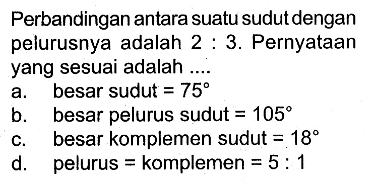 Perbandingan antara suatu sudut dengan pelurusnya adalah 2: 3. Pernyataan yang sesuai adalah .... a. besar sudut =75 b. besar pelurus sudut =105 c. besar komplemen sudut =18 d. pelurus = komplemen =5: 1