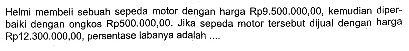 Helmi membeli sebuah sepeda motor dengan harga Rp9.500.000,00, kemudian diperbaiki dengan ongkos Rp500.000,00. Jika sepeda motor tersebut dijual dengan harga Rp12.300.000,00, persentase labanya adalah ....