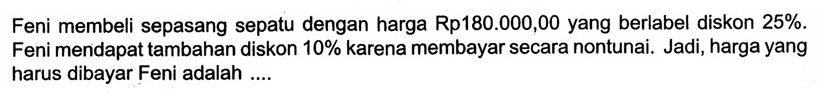 Feni membeli sepasang sepatu dengan harga Rp180.000,00 yang berlabel diskon  25% . Feni mendapat tambahan diskon  10%  karena membayar secara nontunai. Jadi, harga yang harus dibayar Feni adalah ....