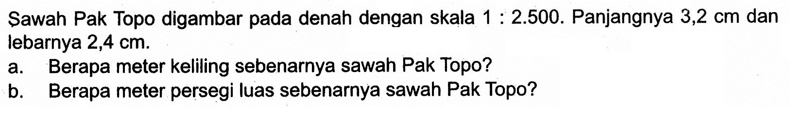 Sawah Pak Topo digambar pada denah dengan skala 1:2.500.  Panjangnya 3,2 cm dan lebarnya 2,4 cm.a. Berapa meter keliling sebenarnya sawah Pak Topo? b. Berapa meter persegi luas sebenarnya sawah Pak Topo? 