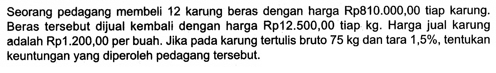 Seorang pedagang membeli 12 karung beras dengan harga Rp810.000,00 tiap karung. Beras tersebut dijual kembali dengan harga Rp12.500,00 tiap kg. Harga jual karung adalah Rp1.200,00 per buah. Jika pada karung tertulis bruto 75 kg  dan tara 1,5%, tentukan keuntungan yang diperoleh pedagang tersebut.